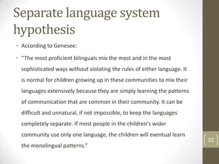 Separate language system
hypothesis
• According to Genesee:

• “The most proficient bilinguals mix the most and in the most
sophisticated ways without violating the rules of either language. It
is normal for children growing up in these communities to mix their
languages extensively because they are simply learning the patterns
of communication that are common in their community. It can be
difficult and unnatural, if not impossible, to keep the languages
completely separate. If most people in the children's wider

community use only one language, the children will eventual learn
the monolingual patterns.”

32

 
