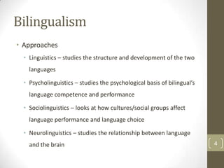 Bilingualism
• Approaches
• Linguistics – studies the structure and development of the two
languages
• Psycholinguistics – studies the psychological basis of bilingual’s
language competence and performance
• Sociolinguistics – looks at how cultures/social groups affect
language performance and language choice
• Neurolinguistics – studies the relationship between language
and the brain

4

 