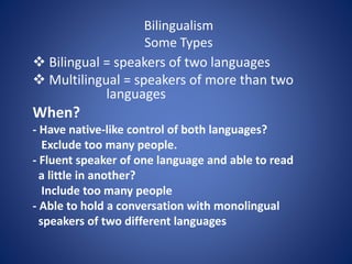 Bilingualism 
Some Types 
 Bilingual = speakers of two languages 
 Multilingual = speakers of more than two 
languages 
When? 
- Have native-like control of both languages? 
Exclude too many people. 
- Fluent speaker of one language and able to read 
a little in another? 
Include too many people 
- Able to hold a conversation with monolingual 
speakers of two different languages 
 