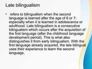 Late bilingualism
• refers to bilingualism when the second
language is learned after the age of 6 or 7;
especially when it is learned in adolescence or
adulthood. Late bilingualism is a consecutive
bilingualism which occurs after the acquisition of
the first language (after the childhood language
development period). This is what also
distinguishes it from early bilingualism. With the
first language already acquired, the late bilingual
uses their experience to learn the second
language.
 