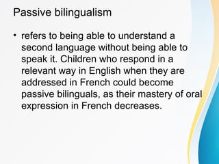 Passive bilingualism
• refers to being able to understand a
second language without being able to
speak it. Children who respond in a
relevant way in English when they are
addressed in French could become
passive bilinguals, as their mastery of oral
expression in French decreases.
 