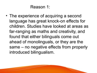 Reason 1:
• The experience of acquiring a second
language has great knock-on effects for
children. Studies have looked at areas as
far-ranging as maths and creativity, and
found that either bilinguals come out
ahead of monolinguals, or they are the
same – no negative effects from properly
introduced bilingualism.
 