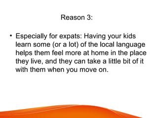 Reason 3:
• Especially for expats: Having your kids
learn some (or a lot) of the local language
helps them feel more at home in the place
they live, and they can take a little bit of it
with them when you move on.
 