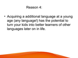 Reason 4:
• Acquiring a additional language at a young
age (any language!) has the potential to
turn your kids into better learners of other
languages later on in life.
 