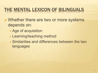 THE MENTAL LEXICON OF BILINGUALS
 Whether there are two or more systems
depends on:
 Age of acquisition
 Learning/teaching method
 Similarities and differences between the two
languages
12
 