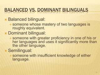 BALANCED VS. DOMINANT BILINGUALS
 Balanced bilingual:
 someone whose mastery of two languages is
roughly equivalent.
 Dominant bilingual:
 someone with greater proficiency in one of his or
her languages and uses it significantly more than
the other language.
 Semilingual:
 someone with insufficient knowledge of either
language.
15
 