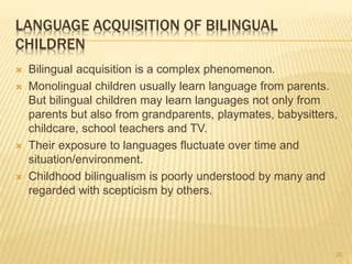 LANGUAGE ACQUISITION OF BILINGUAL
CHILDREN
 Bilingual acquisition is a complex phenomenon.
 Monolingual children usually learn language from parents.
But bilingual children may learn languages not only from
parents but also from grandparents, playmates, babysitters,
childcare, school teachers and TV.
 Their exposure to languages fluctuate over time and
situation/environment.
 Childhood bilingualism is poorly understood by many and
regarded with scepticism by others.
20
 