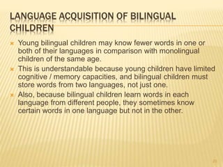 LANGUAGE ACQUISITION OF BILINGUAL
CHILDREN
 Young bilingual children may know fewer words in one or
both of their languages in comparison with monolingual
children of the same age.
 This is understandable because young children have limited
cognitive / memory capacities, and bilingual children must
store words from two languages, not just one.
 Also, because bilingual children learn words in each
language from different people, they sometimes know
certain words in one language but not in the other.
23
 