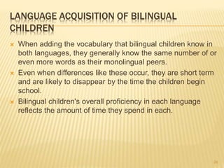 LANGUAGE ACQUISITION OF BILINGUAL
CHILDREN
 When adding the vocabulary that bilingual children know in
both languages, they generally know the same number of or
even more words as their monolingual peers.
 Even when differences like these occur, they are short term
and are likely to disappear by the time the children begin
school.
 Bilingual children's overall proficiency in each language
reflects the amount of time they spend in each.
24
 