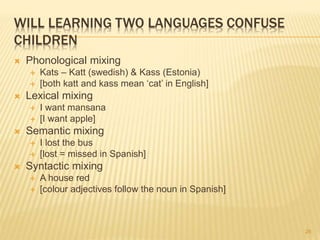WILL LEARNING TWO LANGUAGES CONFUSE
CHILDREN
 Phonological mixing
 Kats – Katt (swedish) & Kass (Estonia)
 [both katt and kass mean ‘cat’ in English]
 Lexical mixing
 I want mansana
 [I want apple]
 Semantic mixing
 I lost the bus
 [lost = missed in Spanish]
 Syntactic mixing
 A house red
 [colour adjectives follow the noun in Spanish]
26
 