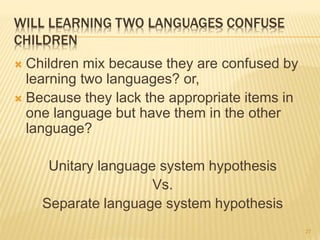 WILL LEARNING TWO LANGUAGES CONFUSE
CHILDREN
 Children mix because they are confused by
learning two languages? or,
 Because they lack the appropriate items in
one language but have them in the other
language?
Unitary language system hypothesis
Vs.
Separate language system hypothesis
27
 