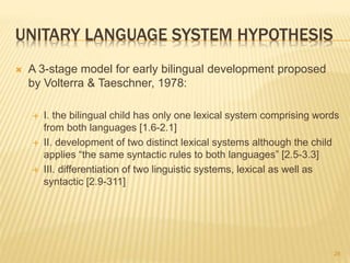 UNITARY LANGUAGE SYSTEM HYPOTHESIS
 A 3-stage model for early bilingual development proposed
by Volterra & Taeschner, 1978:
 I. the bilingual child has only one lexical system comprising words
from both languages [1.6-2.1]
 II. development of two distinct lexical systems although the child
applies “the same syntactic rules to both languages” [2.5-3.3]
 III. differentiation of two linguistic systems, lexical as well as
syntactic [2.9-311]
28
 