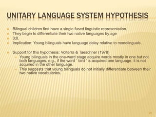 UNITARY LANGUAGE SYSTEM HYPOTHESIS
 Bilingual children first have a single fused linguistic representation.
 They begin to differentiate their two native languages by age
 3;0.
 Implication: Young bilinguals have language delay relative to monolinguals.
 Support for this hypothesis: Volterra & Taeschner (1978)
 Young bilinguals in the one-word stage acquire words mostly in one but not
both languages. e.g., if the word ` bird ' is acquired one language, it is not
acquired in the other language.
 This suggests that young bilinguals do not initially differentiate between their
two native vocabularies.
29
 
