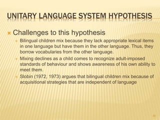 UNITARY LANGUAGE SYSTEM HYPOTHESIS
 Challenges to this hypothesis
 Bilingual children mix because they lack appropriate lexical items
in one language but have them in the other language. Thus, they
borrow vocabularies from the other language.
 Mixing declines as a child comes to recognize adult-imposed
standards of behaviour and shows awareness of his own ability to
meet them.
 Slobin (1972, 1973) argues that bilingual children mix because of
acquisitional strategies that are independent of language
30
 