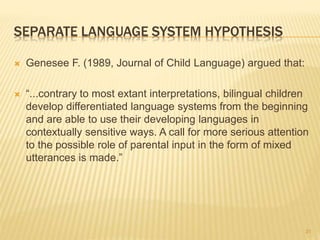 SEPARATE LANGUAGE SYSTEM HYPOTHESIS
 Genesee F. (1989, Journal of Child Language) argued that:
 “...contrary to most extant interpretations, bilingual children
develop differentiated language systems from the beginning
and are able to use their developing languages in
contextually sensitive ways. A call for more serious attention
to the possible role of parental input in the form of mixed
utterances is made.”
31
 