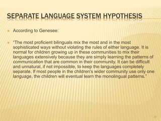 SEPARATE LANGUAGE SYSTEM HYPOTHESIS
 According to Genesee:
 “The most proficient bilinguals mix the most and in the most
sophisticated ways without violating the rules of either language. It is
normal for children growing up in these communities to mix their
languages extensively because they are simply learning the patterns of
communication that are common in their community. It can be difficult
and unnatural, if not impossible, to keep the languages completely
separate. If most people in the children's wider community use only one
language, the children will eventual learn the monolingual patterns.”
32
 