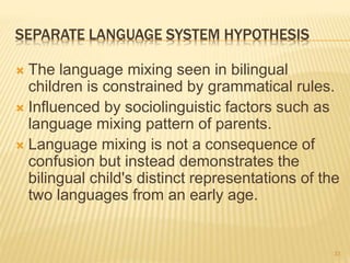 SEPARATE LANGUAGE SYSTEM HYPOTHESIS
 The language mixing seen in bilingual
children is constrained by grammatical rules.
 Influenced by sociolinguistic factors such as
language mixing pattern of parents.
 Language mixing is not a consequence of
confusion but instead demonstrates the
bilingual child's distinct representations of the
two languages from an early age.
33
 