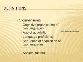 DEFINITIONS
 5 dimensions
 Cognitive organisation of
two languages
 Age of acquisition
 Language proficiency
 Sequence of acquisition of
two languages
 Societal factors
6
Individual characteristics
 