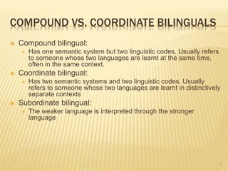 COMPOUND VS. COORDINATE BILINGUALS
 Compound bilingual:
 Has one semantic system but two linguistic codes. Usually refers
to someone whose two languages are learnt at the same time,
often in the same context.
 Coordinate bilingual:
 Has two semantic systems and two linguistic codes. Usually
refers to someone whose two languages are learnt in distinctively
separate contexts
 Subordinate bilingual:
 The weaker language is interpreted through the stronger
language
7
 