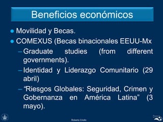 Beneficios económicos
 Movilidad y Becas.
 COMEXUS (Becas binacionales EEUU-Mx
– Graduate studies (from different
governments).
– Identidad y Liderazgo Comunitario (29
abril)
– “Riesgos Globales: Seguridad, Crimen y
Gobernanza en América Latina” (3
mayo).
Roberto Criollo
 
