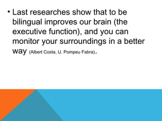 • Last researches show that to be
bilingual improves our brain (the
executive function), and you can
monitor your surroundings in a better
way (Albert Costa, U. Pompeu Fabra).