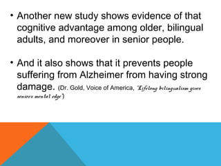 • Another new study shows evidence of that
cognitive advantage among older, bilingual
adults, and moreover in senior people.
• And it also shows that it prevents people
suffering from Alzheimer from having strong
damage. (Dr. Gold, Voice of America, “Lifelong bilingualism gives
seniors mental edge”)