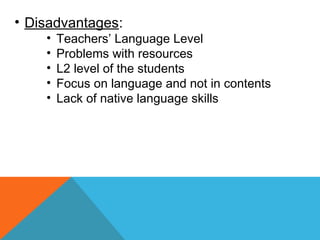 • Disadvantages:
• Teachers’ Language Level
• Problems with resources
• L2 level of the students
• Focus on language and not in contents
• Lack of native language skills