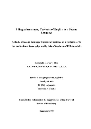 Bilingualism among Teachers of English as a Second
Language
A study of second language learning experience as a contributor to
the professional knowledge and beliefs of teachers of ESL to adults
Elizabeth Margaret Ellis
B.A., M.Ed., Dip. RSA, Cert. RSA, D.E.L.E.
School of Languages and Linguistics
Faculty of Arts
Griffith University
Brisbane, Australia
Submitted in fulfilment of the requirements of the degree of
Doctor of Philosophy
December 2003
 