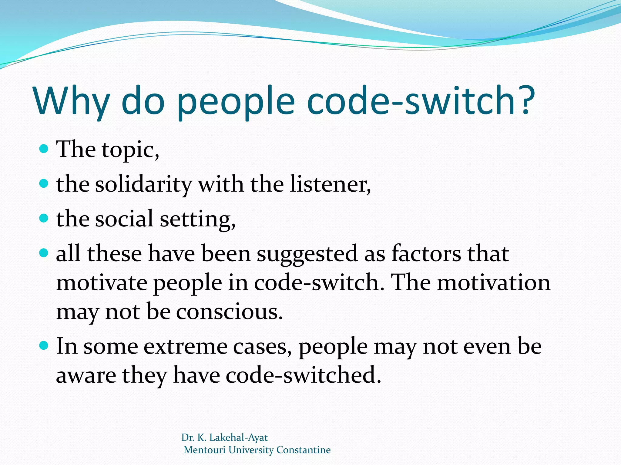 Why do people code-switch?
 The topic,
 the solidarity with the listener,
 the social setting,
 all these have been suggested as factors that
  motivate people in code-switch. The motivation
  may not be conscious.
 In some extreme cases, people may not even be
 aware they have code-switched.

               Dr. K. Lakehal-Ayat
               Mentouri University Constantine
 