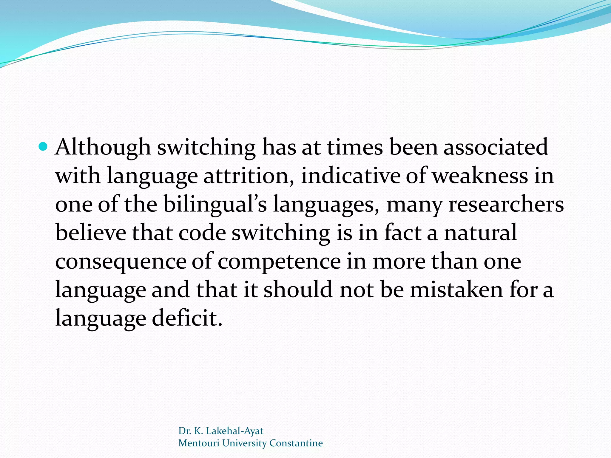  Although switching has at times been associated
  with language attrition, indicative of weakness in
  one of the bilingual’s languages, many researchers
  believe that code switching is in fact a natural
 consequence of competence in more than one
 language and that it should not be mistaken for a
 language deficit.



             Dr. K. Lakehal-Ayat
             Mentouri University Constantine
 