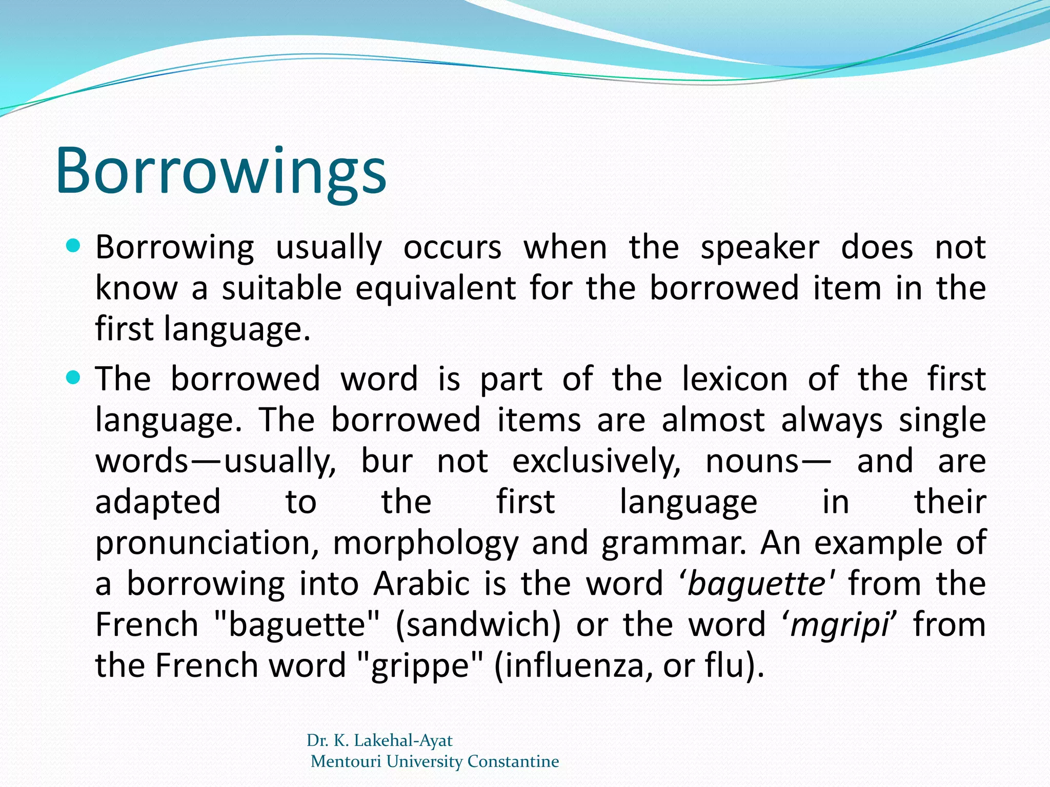 Borrowings
 Borrowing usually occurs when the speaker does not
  know a suitable equivalent for the borrowed item in the
  first language.
 The borrowed word is part of the lexicon of the first
  language. The borrowed items are almost always single
  words—usually, bur not exclusively, nouns— and are
  adapted      to   the    first   language     in   their
  pronunciation, morphology and grammar. An example of
  a borrowing into Arabic is the word ‘baguette' from the
  French "baguette" (sandwich) or the word ‘mgripi’ from
  the French word "grippe" (influenza, or flu).
               Dr. K. Lakehal-Ayat
               Mentouri University Constantine
 