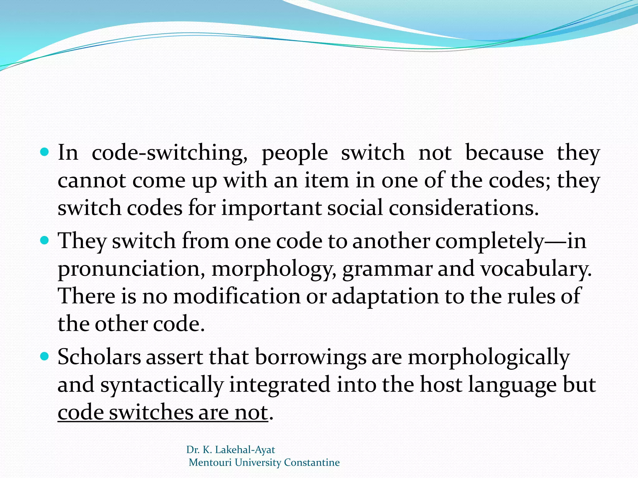 In code-switching, people switch not because they
  cannot come up with an item in one of the codes; they
  switch codes for important social considerations.
 They switch from one code to another completely—in
  pronunciation, morphology, grammar and vocabulary.
  There is no modification or adaptation to the rules of
  the other code.
 Scholars assert that borrowings are morphologically
  and syntactically integrated into the host language but
  code switches are not.
              Dr. K. Lakehal-Ayat
              Mentouri University Constantine
 
