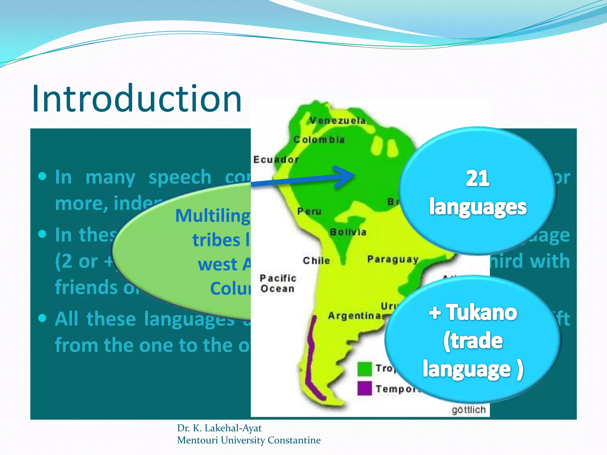 Introduction
 In many speech communities, one can see two, or
  more, independent languages living side by side.
                Multilingualism of the Indian
 In these communities people use more than 1 language
                  tribes living in the north-
  (2 or +): one at west Amazon (between and a third with
                   home, another at work,
  friends or the outside world. Brazil)
                     Columbia and
 All these languages are learned naturally, and the shift
  from the one to the other is made without hesitation.


               Dr. K. Lakehal-Ayat
               Mentouri University Constantine
 