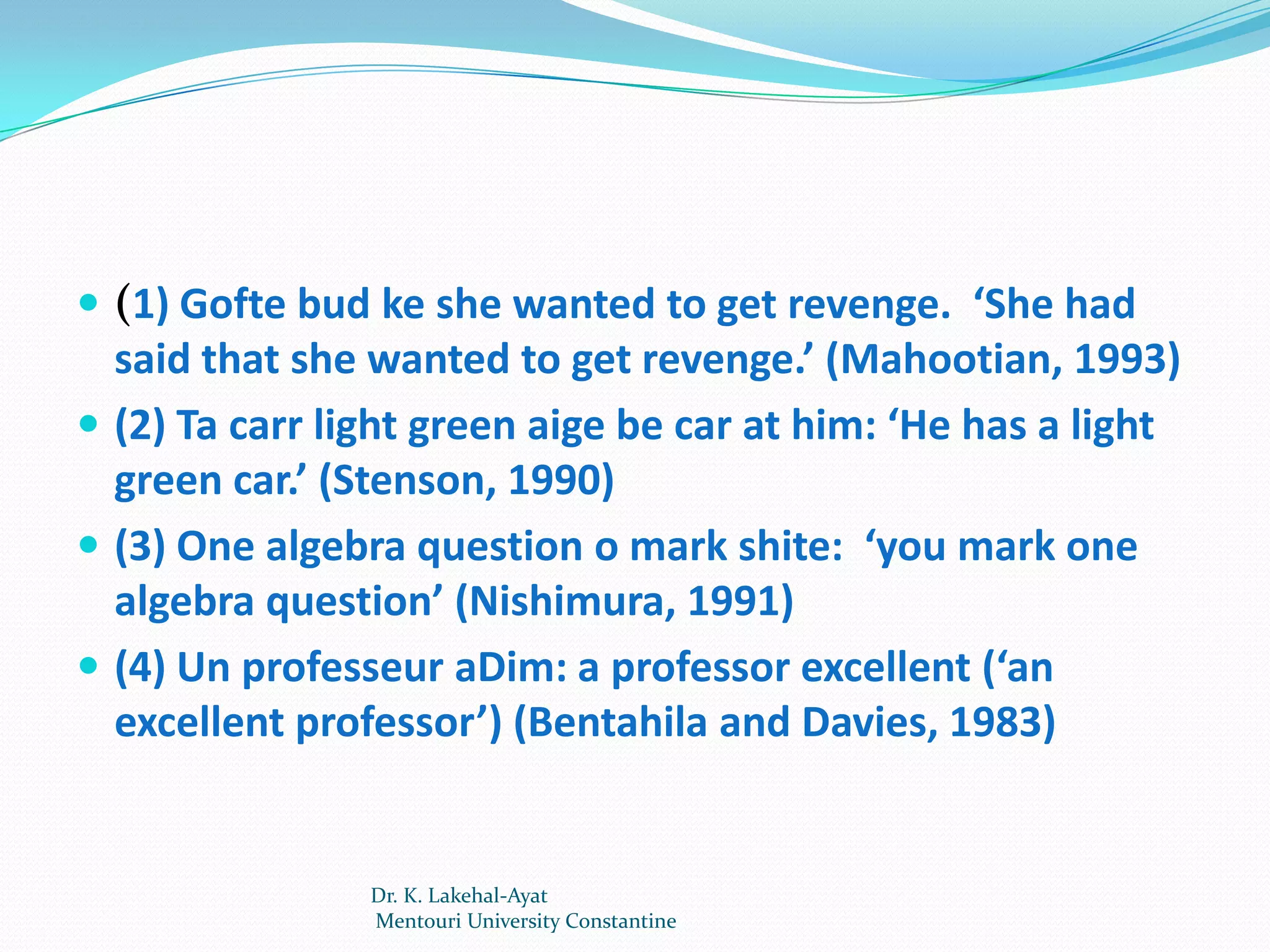  (1) Gofte bud ke she wanted to get revenge. ‘She had
  said that she wanted to get revenge.’ (Mahootian, 1993)
 (2) Ta carr light green aige be car at him: ‘He has a light
  green car.’ (Stenson, 1990)
 (3) One algebra question o mark shite: ‘you mark one
  algebra question’ (Nishimura, 1991)
 (4) Un professeur aDim: a professor excellent (‘an
  excellent professor’) (Bentahila and Davies, 1983)


                Dr. K. Lakehal-Ayat
                Mentouri University Constantine
 