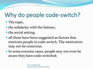 Why do people code-switch?
 The topic,
 the solidarity with the listener,
 the social setting,
 all these have been suggested as factors that
  motivate people in code-switch. The motivation
  may not be conscious.
 In some extreme cases, people may not even be
 aware they have code-switched.

               Dr. K. Lakehal-Ayat
               Mentouri University Constantine
 