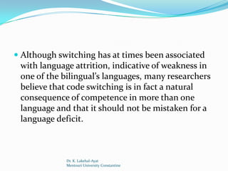  Although switching has at times been associated
  with language attrition, indicative of weakness in
  one of the bilingual’s languages, many researchers
  believe that code switching is in fact a natural
 consequence of competence in more than one
 language and that it should not be mistaken for a
 language deficit.



             Dr. K. Lakehal-Ayat
             Mentouri University Constantine
 