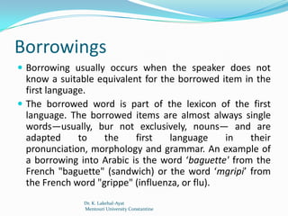 Borrowings
 Borrowing usually occurs when the speaker does not
  know a suitable equivalent for the borrowed item in the
  first language.
 The borrowed word is part of the lexicon of the first
  language. The borrowed items are almost always single
  words—usually, bur not exclusively, nouns— and are
  adapted      to   the    first   language     in   their
  pronunciation, morphology and grammar. An example of
  a borrowing into Arabic is the word ‘baguette' from the
  French "baguette" (sandwich) or the word ‘mgripi’ from
  the French word "grippe" (influenza, or flu).
               Dr. K. Lakehal-Ayat
               Mentouri University Constantine
 
