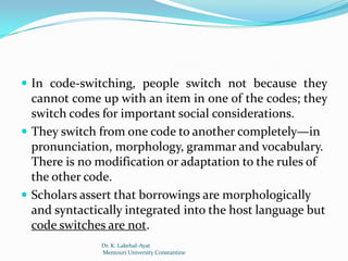  In code-switching, people switch not because they
  cannot come up with an item in one of the codes; they
  switch codes for important social considerations.
 They switch from one code to another completely—in
  pronunciation, morphology, grammar and vocabulary.
  There is no modification or adaptation to the rules of
  the other code.
 Scholars assert that borrowings are morphologically
  and syntactically integrated into the host language but
  code switches are not.
              Dr. K. Lakehal-Ayat
              Mentouri University Constantine
 