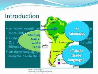 Introduction
 In many speech communities, one can see two, or
  more, independent languages living side by side.
                Multilingualism of the Indian
 In these communities people use more than 1 language
                  tribes living in the north-
  (2 or +): one at west Amazon (between and a third with
                   home, another at work,
  friends or the outside world. Brazil)
                     Columbia and
 All these languages are learned naturally, and the shift
  from the one to the other is made without hesitation.


               Dr. K. Lakehal-Ayat
               Mentouri University Constantine
 