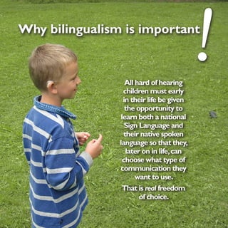 Why bilingualism is important



                   All hard of hearing
                  children must early
                                           !
                  in their life be given
                   the opportunity to
                 learn both a national
                   Sign Language and
                  their native spoken
                language so that they,
                   later on in life, can
                  choose what type of
                communication they
                       want to use.
                 That is real freedom
                        of choice.
 