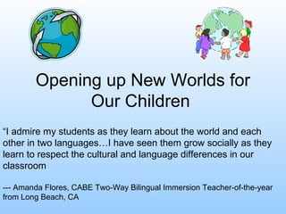 Opening up New Worlds for
Our Children
“I admire my students as they learn about the world and each
other in two languages…I have seen them grow socially as they
learn to respect the cultural and language differences in our
classroom
--- Amanda Flores, CABE Two-Way Bilingual Immersion Teacher-of-the-year
from Long Beach, CA
 