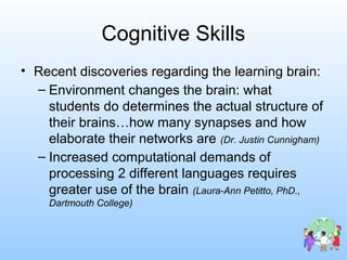 Cognitive Skills
• Recent discoveries regarding the learning brain:
– Environment changes the brain: what
students do determines the actual structure of
their brains…how many synapses and how
elaborate their networks are (Dr. Justin Cunnigham)
– Increased computational demands of
processing 2 different languages requires
greater use of the brain (Laura-Ann Petitto, PhD.,
Dartmouth College)
 