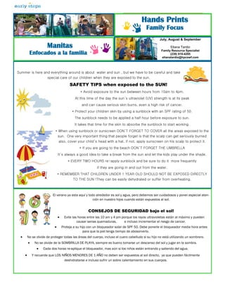 Hands Prints
                                                                                             Family Focus
                                                                                                      July, August & September

                       Manitas                                                                               Eliana Tardio
                                                                                                       Family Resource Specialist
           Enfocados a la familia                                                                            (239) 919-4295
                                                                                                       elianatardio@hpcswf.com




Summer is here and everything around is about water and sun , but we have to be careful and take
                       special care of our children when they are exposed to the sun.

                                          SAFETY TIPS when exposed to the SUN!
                                                 * Avoid exposure to the sun between hours from 10am to 4pm.
                                             At this time of the day the sun’s ultraviolet (UV) strength is at its peak
                                                  and can cause serious skin burns, even a high risk of cancer.
                                            * Protect your children skin by using a sunblock with an SPF rating of 50.
                                             The sunblock needs to be applied a half hour before exposure to sun.
                                             It takes that time for the skin to absorbe the sunblock to start working.
                             * When using sunblock or sunscreen DON’T FORGET TO COVER all the areas exposed to the
                              sun. One very important thing that people forget is that the scalp can get seriously burned
                                 also, cover your child’s head with a hat, if not, apply sunscreen on his scalp to protect it.
                                                * If you are going to the beach DON’T FORGET THE UMBRELLA
                                 It’s always a good idea to take a break from the sun and let the kids play under the shade.
                                         * EVERY TWO HOURS re-apply sunblock and be sure to do it more frequently
                                                            if they are going in and out from the water.
                                 * REMEMBER THAT CHILDREN UNDER 1 YEAR OLD SHOULD NOT BE EXPOSED DIRECTLY
                                            TO THE SUN !They can be easily dehydrated or suffer from overheating.



                           El verano ya esta aquí y todo alrededor es sol y agua, pero debemos ser cuidadosos y poner especial aten-
                                                       ción en nuestro hijos cuando están expuestos al sol.


                                                      CONSEJOS DE SEGURIDAD bajo el sol!
                                     Evite las horas entre las 10 am y 4 pm porque los rayos ultravioletas están al máximo y pueden
                                               causar serias quemaduras,      e incluso incrementar el riesgo de cancer.
                                    Proteja a su hijo con un bloqueador solar de SPF 50. Debe ponerle el bloqueador media hora antes
                                                    para que la piel tenga tiempo de abosorverlo.
         No se olvide de proteger todas las áreas del cuerpo, incluso el cuero cabelludo si su hijo no está utilizando un sombrero.
              No se olvide de la SOMBRILLA DE PLAYA, siempre es bueno tomarse un descanso del sol y jugar en la sombra.
                    Cada dos horas re-aplique el bloqueador, mas aún si los niños están entrando y saliendo del agua.
             Y recuerde que LOS NIÑOS MENORES DE 1 AÑO no deben ser expuestos al sol directo, ya que pueden fácilmente
                                  deshidratarse e incluso sufrir un sobre calentamiento en sus cuerpos.
 