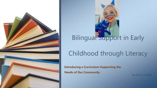 Bilingual Support in Early
Childhood through Literacy
Introducing a Curriculum Supporting the
Needs of Our Community
by Erica Liddell
 
