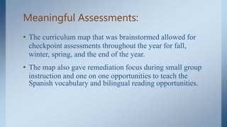 Meaningful Assessments:
• The curriculum map that was brainstormed allowed for
checkpoint assessments throughout the year for fall,
winter, spring, and the end of the year.
• The map also gave remediation focus during small group
instruction and one on one opportunities to teach the
Spanish vocabulary and bilingual reading opportunities.
 