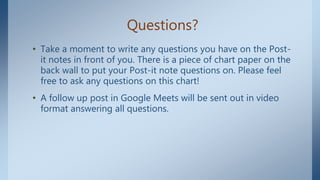 Questions?
• Take a moment to write any questions you have on the Post-
it notes in front of you. There is a piece of chart paper on the
back wall to put your Post-it note questions on. Please feel
free to ask any questions on this chart!
• A follow up post in Google Meets will be sent out in video
format answering all questions.
 