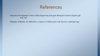 References
Education Development Center. (2020) Supporting-Emergent-Bilingual-Children English.pdf
(edc.org)
Edutopia. (February 14, 2020) How to Improve Collaboration with Teachers. (edutopia.org)
 