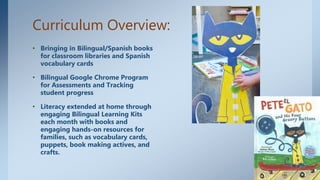 Curriculum Overview:
• Bringing in Bilingual/Spanish books
for classroom libraries and Spanish
vocabulary cards
• Bilingual Google Chrome Program
for Assessments and Tracking
student progress
• Literacy extended at home through
engaging Bilingual Learning Kits
each month with books and
engaging hands-on resources for
families, such as vocabulary cards,
puppets, book making actives, and
crafts.
 