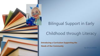 Bilingual Support in Early
Childhood through Literacy
Introducing a Curriculum Supporting the
Needs of Our Community
by Erica Liddell
 