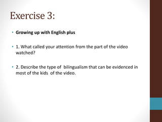 Exercise 3:
• Growing up with English plus
• 1. What called your attention from the part of the video
watched?
• 2. Describe the type of bilingualism that can be evidenced in
most of the kids of the video.
 